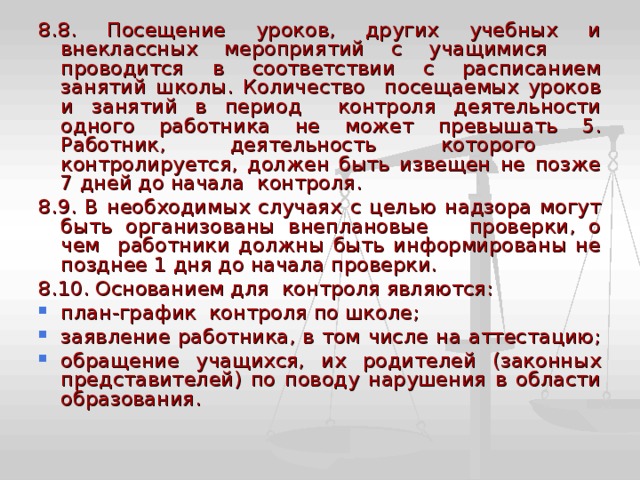8.8. Посещение уроков, других учебных и внеклассных мероприятий с учащимися проводится в соответствии с расписанием занятий школы. Количество посещаемых уроков и занятий в период контроля деятельности одного работника не может превышать 5. Работник, деятельность которого контролируется, должен быть извещен не позже 7 дней до начала контроля. 8.9. В необходимых случаях с целью надзора могут быть организованы внеплановые проверки, о чем работники должны быть информированы не позднее 1 дня до начала проверки. 8.10. Основанием для контроля являются: план-график контроля по школе; заявление работника, в том числе на аттестацию; обращение учащихся, их родителей (законных представителей) по поводу нарушения в области образования. 