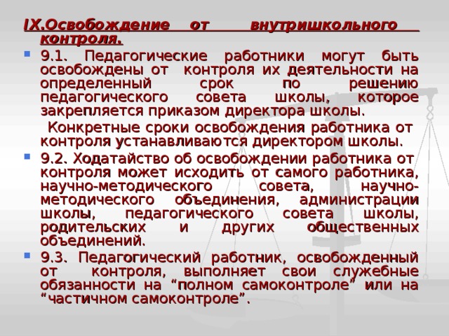 IX .Освобождение от внутришкольного контроля. 9.1. Педагогические работники могут быть освобождены от контроля их деятельности на определенный срок по решению педагогического совета школы, которое закрепляется приказом директора школы.  Конкретные сроки освобождения работника от контроля устанавливаются директором школы. 9.2. Ходатайство об освобождении работника от контроля может исходить от самого работника, научно-методического совета, научно-методического объединения, администрации школы, педагогического совета школы, родительских и других общественных объединений. 9.3. Педагогический работник, освобожденный от контроля, выполняет свои служебные обязанности на “полном самоконтроле” или на “частичном самоконтроле”. 