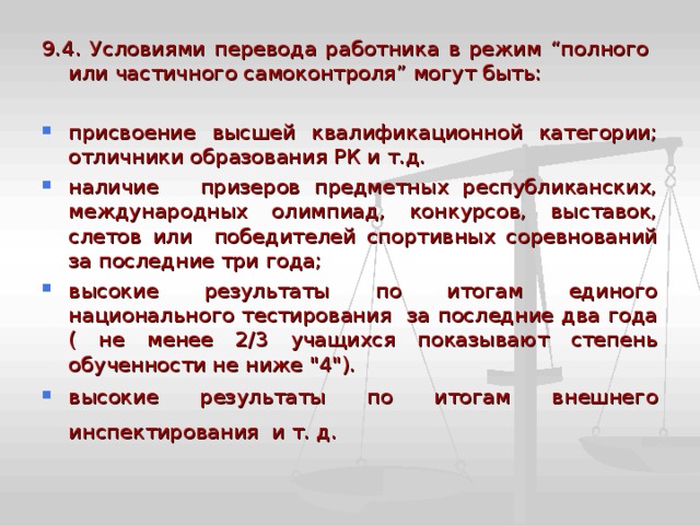 9.4. Условиями перевода работника в режим “полного или частичного самоконтроля” могут быть: присвоение высшей квалификационной категории; отличники образования РК и т.д. наличие призеров предметных республиканских, международных олимпиад, конкурсов, выставок, слетов или победителей спортивных соревнований за последние три года; высокие результаты по итогам единого национального тестирования за последние два года ( не менее 2/3 учащихся показывают степень обученности не ниже 