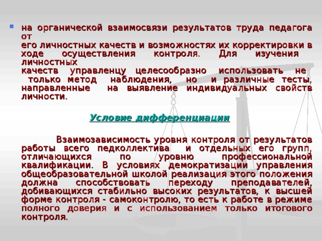 на органической взаимосвязи результатов труда педагога от  его личностных качеств и возможностях их корректировки в  ходе осуществления контроля. Для изучения личностных  качеств управленцу целесообразно использовать не только метод наблюдения, но и различные тесты, направленные на выявление индивидуальных свойств личности. Условие дифференциации   Взаимозависимость уровня контроля от результатов работы всего педколлектива и отдельных его групп, отличающихся по уровню профессиональной квалификации. В условиях демократизации управления общеобразовательной школой реализация этого положения должна способствовать переходу преподавателей, добивающихся стабильно высоких результатов, к высшей форме контроля - самоконтролю, то есть к работе в режиме полного доверия и с использованием только итогового контроля. 