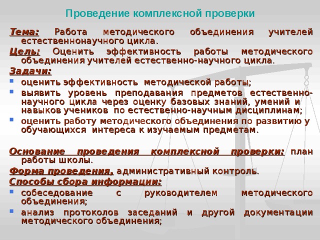 Проведение комплексной проверки Тема:  Работа методического объединения учителей естественно­научного цикла. Цель: Оценить эффективность работы методического объединения учителей естественно-научного цикла. Задачи: оценить эффективность методической работы; выявить уровень преподавания предметов естественно-научного цикла через оценку базовых знаний, умений и навыков учеников по естественно-научным дисциплинам; оценить работу методического объединения по развитию у обучающихся интереса к изучаемым предметам.  Основание проведения комплексной проверки:  план работы школы. Форма проведения,  административный контроль. Способы сбора информации: собеседование с руководителем методического объединения; анализ протоколов заседаний и другой документации методического объединения;   