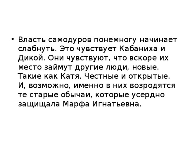 Власть самодуров понемногу начинает слабнуть. Это чувствует Кабаниха и Дикой. Они чувствуют, что вскоре их место займут другие люди, новые. Такие как Катя. Честные и открытые. И, возможно, именно в них возродятся те старые обычаи, которые усердно защищала Марфа Игнатьевна.     