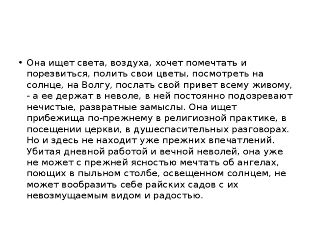 Она ищет света, воздуха, хочет помечтать и порезвиться, полить свои цветы, посмотреть на солнце, на Волгу, послать свой привет всему живому, - а ее держат в неволе, в ней постоянно подозревают нечистые, развратные замыслы. Она ищет прибежища по-прежнему в религиозной практике, в посещении церкви, в душеспасительных разговорах. Но и здесь не находит уже прежних впечатлений. Убитая дневной работой и вечной неволей, она уже не может с прежней ясностью мечтать об ангелах, поющих в пыльном столбе, освещенном солнцем, не может вообразить себе райских садов с их невозмущаемым видом и радостью. 