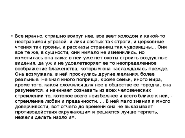 Все мрачно, страшно вокруг нее, все веет холодом и какой-то неотразимой угрозой: и лики святых так строги, и церковные чтения так грозны, и рассказы странниц так чудовищны... Они все те же, в сущности, они нимало не изменились, но изменилась она сама: в ней уже нет охоты строить воздушные видения, да уж и не удовлетворяет ее то неопределенное воображение блаженства, которым она наслаждалась прежде. Она возмужала, в ней проснулись другие желания, более реальные. Не зная иного поприща, кроме семьи, иного мира, кроме того, какой сложился для нее в обществе ее городка, она разумеется, и начинает сознавать из всех человеческих стремлений то, которое всего неизбежнее и всего ближе к ней, - стремление любви и преданности. ... В ней мало знания и много доверчивости, вот отчего до времени она не выказывает противодействия окружающим и решается лучше терпеть, нежели делать назло им. 