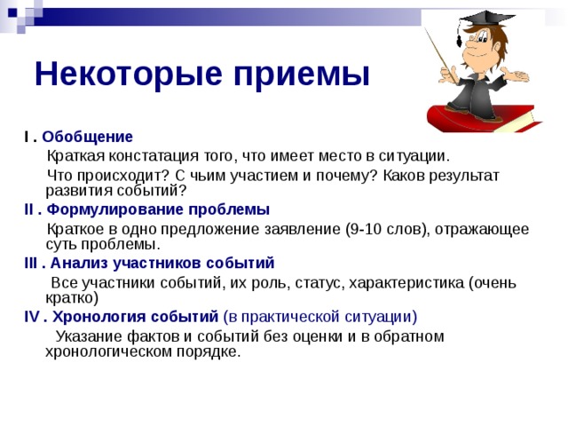 Некоторые приемы I . Обобщение  Краткая констатация того, что имеет место в ситуации.  Что происходит? С чьим участием и почему? Каков результат развития событий? II . Формулирование проблемы  Краткое  в одно предложение заявление (9-10 слов), отражающее суть проблемы. III . Анализ участников событий  Все участники событий, их роль, статус, характеристика (очень кратко) IV . Хронология событий (в практической ситуации)  Указание фактов и событий без оценки и в обратном хронологическом порядке.