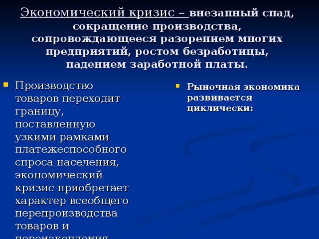 Экономический кризис – внезапный спад, сокращение производства, сопровождающееся разорением многих предприятий, ростом безработицы, падением заработной платы. Производство товаров переходит границу, поставленную узкими рамками платежеспособного спроса населения, экономический кризис приобретает характер всеобщего перепроизводства товаров и перенакопления капиталов Рыночная экономика развивается циклически: подъем спад Причины и начало Мирового  экономического кризиса  «Великая депрессия» «Новый курс» Ф. Рузвельта Мировой экономический  кризис в странах мира кризис оживление подъем 