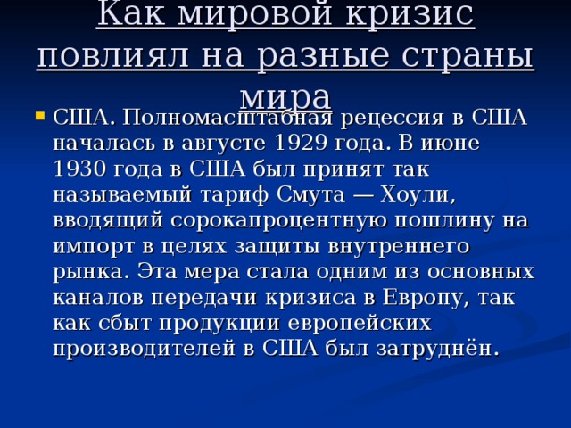 Как мировой кризис повлиял на разные страны мира США. Полномасштабная рецессия в США началась в августе 1929 года. В июне 1930 года в США был принят так называемый тариф Смута — Хоули, вводящий сорокапроцентную пошлину на импорт в целях защиты внутреннего рынка. Эта мера стала одним из основных каналов передачи кризиса в Европу, так как сбыт продукции европейских производителей в США был затруднён. 