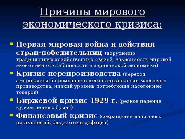 Причины мирового экономического кризиса: Первая мировая война и действия стран-победительниц  (нарушение традиционных хозяйственных связей, зависимость мировой экономики от стабильности американской экономики) Кризис перепроизводства (переход американской промышленности на технологии массового производства, низкий уровень потребления населением товаров) Биржевой кризис 1929 г . (резкое падение курсов ценных бумаг) Финансовый кризис (сокращение налоговых поступлений, бюджетный дефицит) 