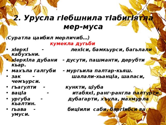 2. Урусла г I ебшнила т I абиг I ятла мер-муса ( Суратла цаибил мерличиб…) кумекла дугьби х I ерк I - лех I си, бамкьурси, багьлали кабухъни. х I ерк I ла дубани - дусути, пашманти, дерубти кьар. махъла галгуби - мургьила палтар-кьяш. зак - шалали-хьанц I а, шаласи, чемъурси. гъагулти - кункти, ц I уба вац I а - итабях I , ранг-рангла палтурти. ургуба - дубагарти, хъула, махмурла кьалтин. гьава - биц I или саби, бярг I ибси ва умуси. 