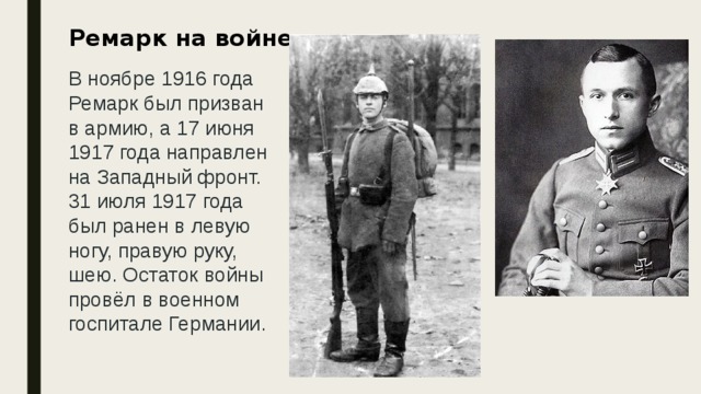 Ремарк на войне    В ноябре 1916 года Ремарк был призван в армию, а 17 июня 1917 года направлен на Западный фронт. 31 июля 1917 года был ранен в левую ногу, правую руку, шею. Остаток войны провёл в военном госпитале Германии.    