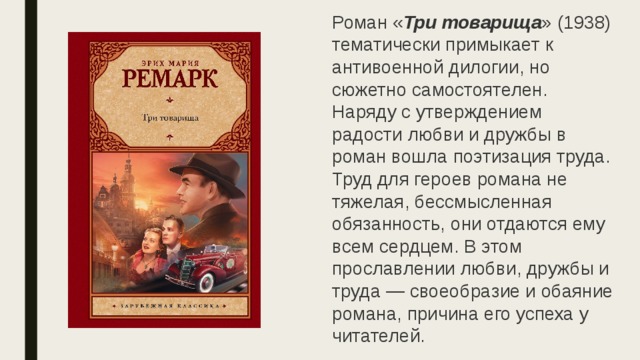 Роман « Три товарища » (1938) тематически примыкает к антивоенной дилогии, но сюжетно самостоятелен.  Наряду с утверждением радости любви и дружбы в роман вошла поэтизация труда. Труд для героев романа не тяжелая, бессмысленная обязанность, они отдаются ему всем сердцем. В этом прославлении любви, дружбы и труда — своеобразие и обаяние романа, причина его успеха у читателей.  