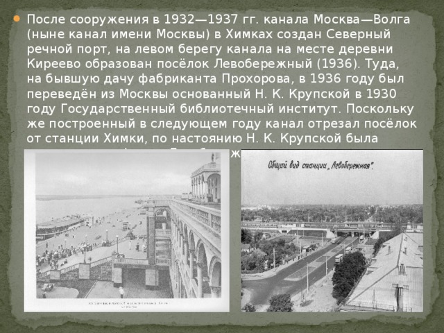 После сооружения в 1932—1937 гг. канала Москва—Волга (ныне канал имени Москвы) в Химках создан Северный речной порт, на левом берегу канала на месте деревни Киреево образован посёлок Левобережный (1936). Туда, на бывшую дачу фабриканта Прохорова, в 1936 году был переведён из Москвы основанный Н. К. Крупской в 1930 году Государственный библиотечный институт. Поскольку же построенный в следующем году канал отрезал посёлок от станции Химки, по настоянию Н. К. Крупской была устроена платформа Левобережная. 