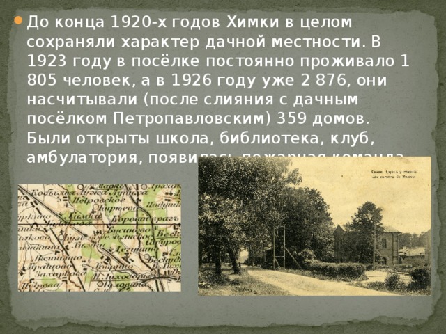 До конца 1920-х годов Химки в целом сохраняли характер дачной местности. В 1923 году в посёлке постоянно проживало 1 805 человек, а в 1926 году уже 2 876, они насчитывали (после слияния с дачным посёлком Петропавловским) 359 домов. Были открыты школа, библиотека, клуб, амбулатория, появилась пожарная команда. 