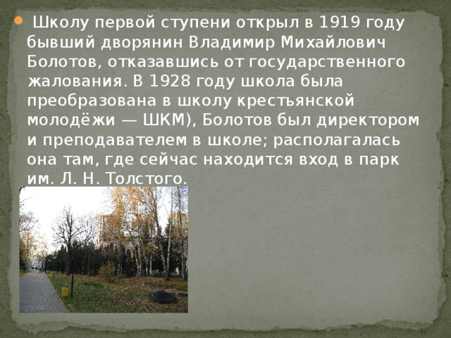   Школу первой ступени открыл в 1919 году бывший дворянин Владимир Михайлович Болотов, отказавшись от государственного жалования. В 1928 году школа была преобразована в школу крестьянской молодёжи — ШКМ), Болотов был директором и преподавателем в школе; располагалась она там, где сейчас находится вход в парк им. Л. Н. Толстого. 