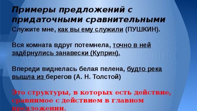 Примеры предложений с придаточными сравнительными Служите мне, как вы ему служили (ПУШКИН).  Вся комната вдруг потемнела, точно в ней задёрнулись занавески (Куприн).  Впереди виднелась белая пелена, будто река вышла из берегов (А. Н. Толстой)  Это структуры, в которых есть действие, сравнимое с действием в главном предложении. Сразу же повторюсь, что очень часто сравнительный оборот путают со сравнительными, придаточными предложениями. К примеру приведу такие недоразумения встречающиеся в художественной литературе: Хочу напомнить Вам, что придаточное предложение - это зависимое предложение в структуре сложных предложений, которые называются сложноподчиненным предложением.  Вот примеры предложений с придаточными сравнительными:  В этих предложениях мы наглядно видим такие структуры, в которых присутствует действие сравниваемое с тем действием, о котором говорилось в главном предложении. 