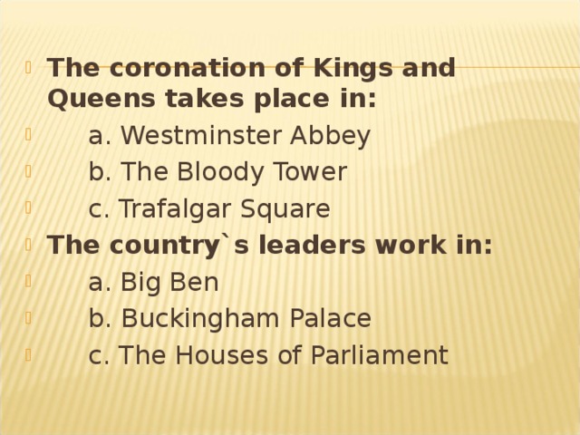 The coronation of Kings and Queens takes place in:  a. Westminster Abbey  b. The Bloody Tower  c. Trafalgar Square The country`s leaders work in:  a. Big Ben  b. Buckingham Palace  c. The Houses of Parliament  