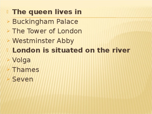 The queen lives in  Buckingham Palace The Tower of London Westminster Abby London is situated on the river Volga Thames Seven 