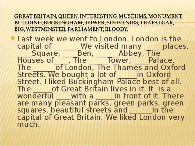 Last week we went to London. London is the capital of ______. We visited many _____places. ____Square, ____Ben, ______Abbey, The Houses of____, The _____Tower, ____Palace, The ______of London, The Thames and Oxford Streets. We bought a lot of _____in Oxford Street. I liked Buckingham Palace best of all. The _____of Great Britain lives in it. It is a wonderful ____with a _____in front of it. There are many pleasant parks, green parks, green squares, beautiful streets and ______in the capital of Great Britain. We liked London very much.  