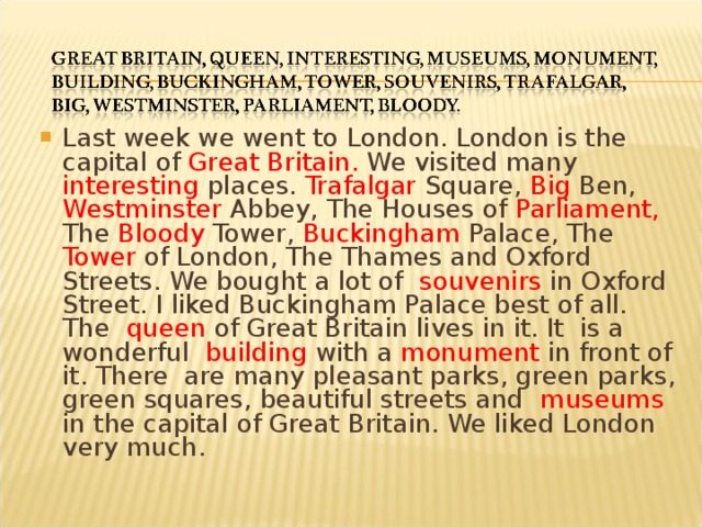 Last week we went to London. London is the capital of Great Britain. We visited many interesting places. Trafalgar Square, Big Ben, Westminster Abbey, The Houses of Parliament, The Bloody Tower, Buckingham Palace, The Tower of London, The Thames and Oxford Streets. We bought a lot of souvenirs in Oxford Street. I liked Buckingham Palace best of all. The queen of Great Britain lives in it. It is a wonderful building with a monument in front of it. There are many pleasant parks, green parks, green squares, beautiful streets and museums in the capital of Great Britain. We liked London very much.  