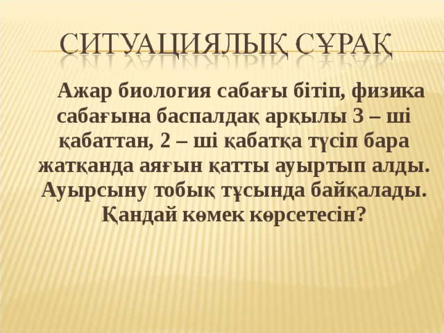  Ажар биология сабағы бітіп, физика сабағына баспалдақ арқылы 3 – ші қабаттан, 2 – ші қабатқа түсіп бара жатқанда аяғын қатты ауыртып алды. Ауырсыну тобық тұсында байқалады. Қандай көмек көрсетесін? 