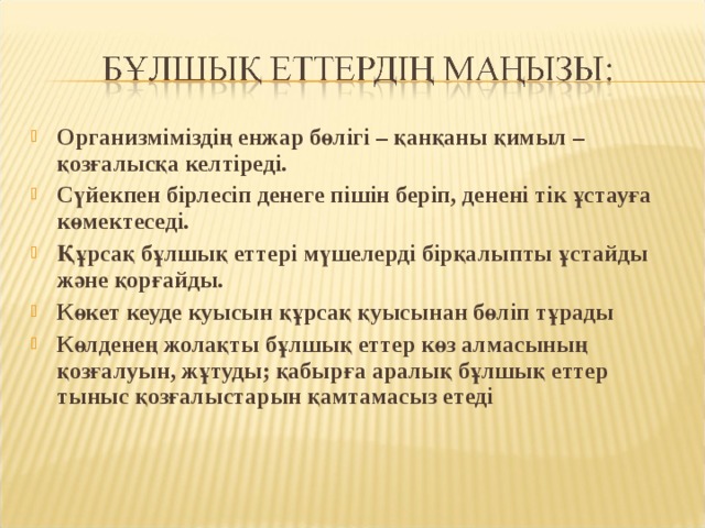 Организміміздің енжар бөлігі – қанқаны қимыл – қозғалысқа келтіреді. Сүйекпен бірлесіп денеге пішін беріп, денені тік ұстауға көмектеседі. Құрсақ бұлшық еттері мүшелерді бірқалыпты ұстайды және қорғайды. Көкет кеуде куысын құрсақ қуысынан бөліп тұрады Көлденең жолақты бұлшық еттер көз алмасының қозғалуын, жұтуды; қабырға аралық бұлшық еттер тыныс қозғалыстарын қамтамасыз етеді 