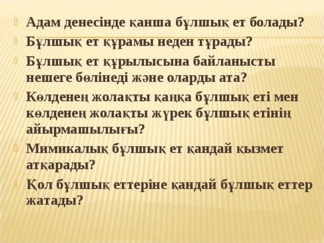 Адам денесінде қанша бұлшық ет болады? Бұлшық ет құрамы неден тұрады? Бұлшық ет құрылысына байланысты нешеге бөлінеді және оларды ата? Көлденең жолақты қаңқа бұлшық еті мен көлденең жолақты жүрек бұлшық етінің айырмашылығы? Мимикалық бұлшық ет қандай қызмет атқарады? Қол бұлшық еттеріне қандай бұлшық еттер жатады? 