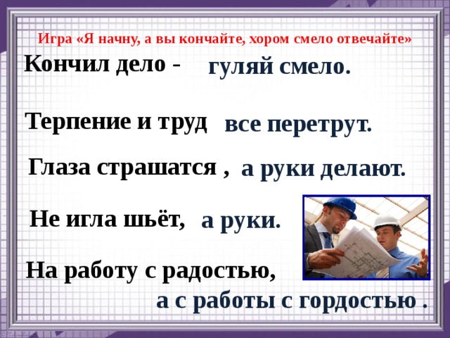 Игра «Я начну, а вы кончайте, хором смело отвечайте» Кончил дело - гуляй смело. Терпение и труд все перетрут. Глаза страшатся , а руки делают. Не игла шьёт, а руки. На работу с радостью, а с работы с гордостью .  