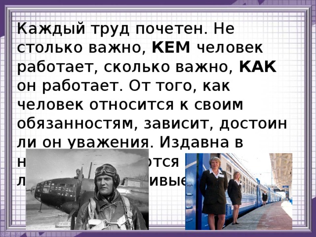 Каждый труд почетен. Не столько важно, КЕМ человек работает, сколько важно, КАК он работает. От того, как человек относится к своим обязанностям, зависит, достоин ли он уважения. Издавна в народе пользуются уважением люди трудолюбивые. 