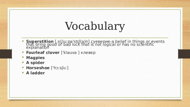 Vocabulary Superstition [ˌs(j)uːpə'stɪʃ(ə)n] суеверие-a belief in things or events that bring good or bad luck that is not logical or has no scientific explanation Fourleaf clover ['kləuvə ] клевер Magpies A spider Horseshoe ['hɔːsʃuː] A ladder 