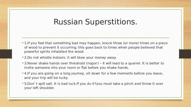 Russian Superstitions.   1.If you feel that something bad may happen, knock three (or more) times on a piece of wood to prevent it occurring; this goes back to times when people believed that powerful spirits inhabited the wood. 2.Do not whistle indoors: it will blow your money away. 3.Never shake hands over threshold (порог) – it will lead to a quarrel. It is better to invite someone into your room or flat before you shake hands. 4.If you are going on a long journey, sit down for a few moments before you leave, and your trip will be lucky. 5.Don`t spill salt. It is bad luck.If you do it?you must take a pinch and throw it over your left shoulder. 