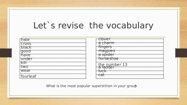 Let`s revise the vocabulary hate   clover   a charm cross black   fingers good   magpies have   a spider under   horseshoe kill   the number 13 two   a ladder wear   luck fourleaf   cat ? What is the most popular superstition in your group 
