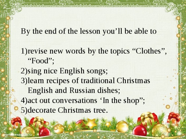 By the end of the lesson you’ll be able to revise new words by the topics “Clothes”, “Food”; sing nice English songs; learn recipes of traditional Christmas English and Russian dishes; act out conversations ‘In the shop”; decorate Christmas tree. 