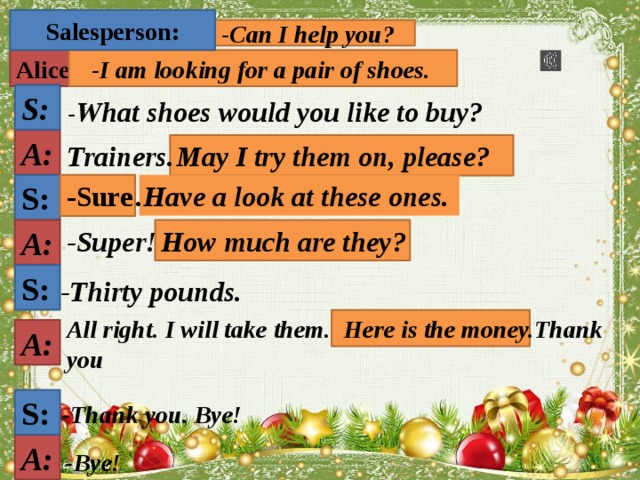 Salesperson:  -Can I help you? Alice:  -I am looking for a pair of shoes. S: - What shoes would you like to buy? A:  May I try them on, please? Trainers.   .Have a look at these ones.  -Sure S:  How much are they? A: -Super! S: -Thirty pounds.  Here is the money.  All right. I will take them. Thank you A: S: -Thank you.  Bye! A: -Bye! 