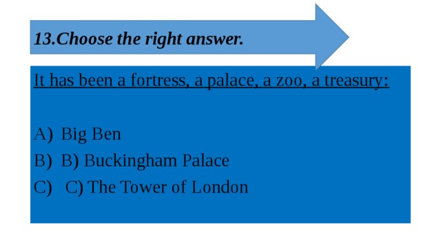 13.Choose the right answer. It has been a fortress, a palace, a zoo, a treasury:  Big Ben B) Buckingham Palace  C) The Tower of London 