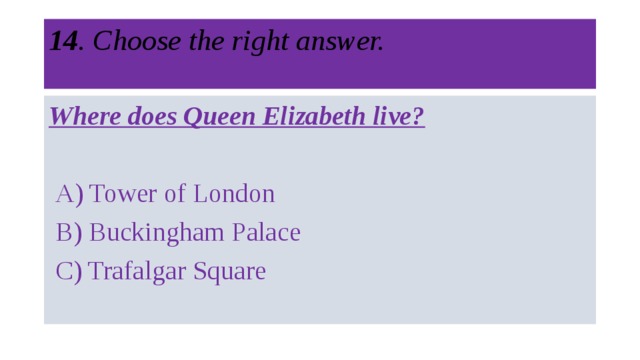 14 . Choose the right answer.   Where does Queen Elizabeth live?   A) Tower of London  B) Buckingham Palace  C) Trafalgar Square 