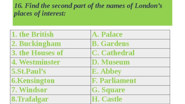 16. Find the second part of the names of London’s places of interest:   1. the British A. Palace 2. Buckingham B. Gardens 3. the Houses of C. Cathedral 4. Westminster D. Museum 5.St.Paul’s E. Abbey 6.Kensington F. Parliament 7. Windsor G. Square 8.Trafalgar H. Castle 