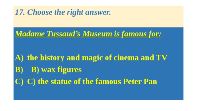 17. Choose the right answer.   Madame Tussaud’s Museum is famous for:  the history and magic of cinema and TV  B) wax figures C) the statue of the famous Peter Pan 