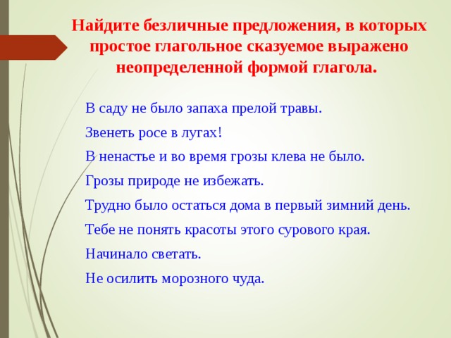 Найдите безличные предложения, в которых простое глагольное сказуемое выражено неопределенной формой глагола.    В саду не было запаха прелой травы. Звенеть росе в лугах! В ненастье и во время грозы клева не было. Грозы природе не избежать. Трудно было остаться дома в первый зимний день. Тебе не понять красоты этого сурового края. Начинало светать. Не осилить морозного чуда. В саду не было запаха прелой травы. Звенеть росе в лугах! В ненастье и во время грозы клева не было. Грозы природе не избежать. Трудно было остаться дома в первый зимний день. Тебе не понять красоты этого сурового края. Начинало светать. Не осилить морозного чуда. 