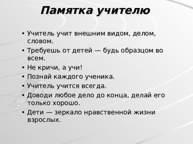 Памятка учителю    • Учитель учит внешним видом, делом, словом. • Требуешь от детей — будь образцом во всем. • Не кричи, а учи! • Познай каждого ученика. • Учитель учится всегда. • Доводи любое дело до конца, делай его только хорошо. • Дети — зеркало нравственной жизни взрослых. • Учитель учит внешним видом, делом, словом. • Требуешь от детей — будь образцом во всем. • Не кричи, а учи! • Познай каждого ученика. • Учитель учится всегда. • Доводи любое дело до конца, делай его только хорошо. • Дети — зеркало нравственной жизни взрослых. 