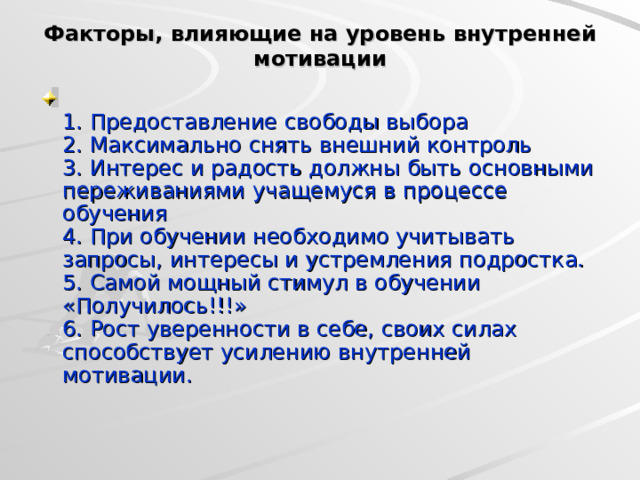 Факторы, влияющие на уровень внутренней мотивации    1. Предоставление свободы выбора   2. Максимально снять внешний контроль   3. Интерес и радость должны быть основными переживаниями учащемуся в процессе обучения   4. При обучении необходимо учитывать запросы, интересы и устремления подростка.   5. Самой мощный стимул в обучении «Получилось!!!»  6. Рост уверенности в себе, своих силах способствует усилению внутренней мотивации.   