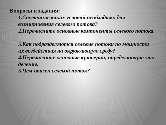 Вопросы и задания:  1. Сочетание каких условий необходимо для возникновения селевого потока?  2. Перечислите основные компоненты селевого потока.  3. Как подразделяются селевые потоки по мощности их воздействия на окружающую среду?  4.Перечислите основные критерии, определяющие это деление.  5. Чем опасен селевой поток? 