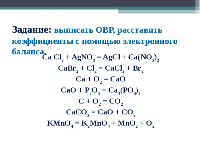 Задание: выписать ОВР, расставить коэффициенты с помощью электронного баланса.   Ca Cl 2 + AgNO 3 = AgCl + Ca(NO 3 ) 2 CaBr 2 + Cl 2 = CaCl 2 + Br 2 Ca + O 2 = CaO CaO + P 2 O 5 = Ca 3 (PO 4 ) 2 C + O 2 = CO 2 CaCO 3 = CaO + CO 2 KMnO 4 = K 2 MnO 4 + MnO 2 + O 2 