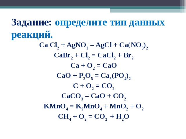 Задание: определите тип данных реакций. Ca Cl 2 + AgNO 3 = AgCl + Ca(NO 3 ) 2 CaBr 2 + Cl 2 = CaCl 2 + Br 2 Ca + O 2 = CaO CaO + P 2 O 5 = Ca 3 (PO 4 ) 2 C + O 2 = CO 2 CaCO 3 = CaO + CO 2 KMnO 4 = K 2 MnO 4 + MnO 2 + O 2 CH 4 + O 2 = CO 2 + H 2 O 