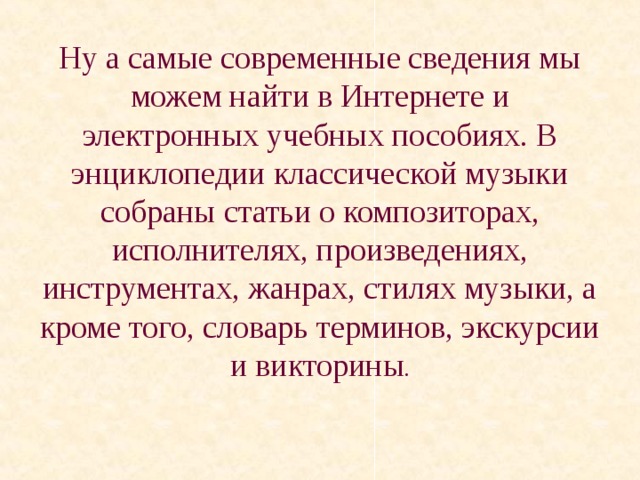 Ну а самые современные сведения мы можем найти в Интернете и электронных учебных пособиях. В энциклопедии классической музыки собраны статьи о композиторах, исполнителях, произведениях, инструментах, жанрах, стилях музыки, а кроме того, словарь терминов, экскурсии и викторины .