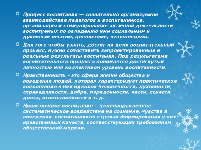 Процесс воспитания — сознательно организуемое взаимодействие педагогов и воспитанников, организация и стимулирование активной деятельности воспитуемых по овладению ими социальным и духовным опытом, ценностями, отношениями. Для того чтобы узнать, достиг ли цели воспитательный процесс, нужно сопоставить запроектированные и реальные результаты воспитания. Под результатами воспитательного процесса понимается достигнутый личностью или коллективом уровень воспитанности. Нравственность – это сфера жизни общества и поведения людей, которая характеризует практическое воплощение в них идеалов человечности, духовности, справедливости, добра, порядочности, чести, совести, долга, ответственности и т. д. Нравственное воспитание - целенаправленное систематическое воздействие на сознание, чувства и поведения воспитанников с целью формирования у них нравственных качеств, соответствующих требованиям общественной морали. 