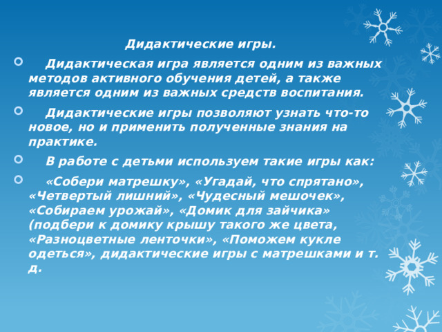 Дидактические игры.  Дидактическая игра является одним из важных методов активного обучения детей, а также является одним из важных средств воспитания.  Дидактические игры позволяют узнать что-то новое, но и применить полученные знания на практике.  В работе с детьми используем такие игры как:  «Собери матрешку», «Угадай, что спрятано», «Четвертый лишний», «Чудесный мешочек», «Собираем урожай», «Домик для зайчика» (подбери к домику крышу такого же цвета, «Разноцветные ленточки», «Поможем кукле одеться», дидактические игры с матрешками и т. д. 