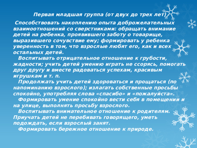 Первая младшая группа (от двух до трех лет)  Способствовать накоплению опыта доброжелательных взаимоотношений со сверстниками: обращать внимание детей на ребенка, проявившего заботу о товарище, выразившего сочувствие ему; формировать у ребенка уверенность в том, что взрослые любят его, как и всех остальных детей.     Воспитывать отрицательное отношение к грубости, жадности; учить детей умению играть не ссорясь, помогать друг другу и вместе радоваться успехам, красивым игрушкам и т. п.     Продолжать учить детей здороваться и прощаться (по напоминанию взрослого); излагать собственные просьбы спокойно, употребляя слова «спасибо» и «пожалуйста».     Формировать умение спокойно вести себя в помещении и на улице, выполнять просьбу взрослого.     Воспитывать внимательное отношение к родителям. Приучать детей не перебивать говорящего, уметь подождать, если взрослый занят.     Формировать бережное отношение к природе. 