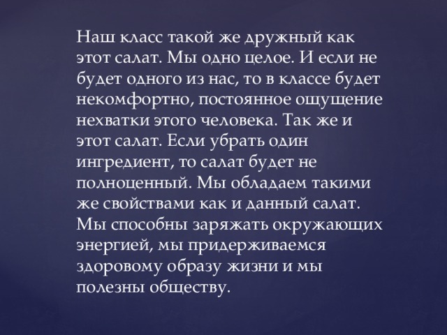 Наш класс такой же дружный как этот салат. Мы одно целое. И если не будет одного из нас, то в классе будет некомфортно, постоянное ощущение нехватки этого человека. Так же и этот салат. Если убрать один ингредиент, то салат будет не полноценный. Мы обладаем такими же свойствами как и данный салат. Мы способны заряжать окружающих энергией, мы придерживаемся здоровому образу жизни и мы полезны обществу. 