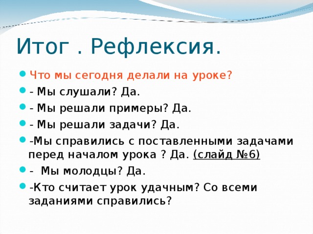 Итог . Рефлексия. Что мы сегодня делали на уроке? - Мы слушали? Да. - Мы решали примеры? Да. - Мы решали задачи? Да. -Мы справились с поставленными задачами перед началом урока ? Да. (слайд №6) - Мы молодцы? Да. -Кто считает урок удачным? Со всеми заданиями справились? 