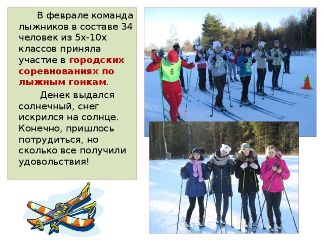  В феврале команда лыжников в составе 34 человек из 5х-10х классов приняла участие в городских соревнованиях по лыжным гонкам .  Денек выдался солнечный, снег искрился на солнце. Конечно, пришлось потрудиться, но сколько все получили удовольствия! 